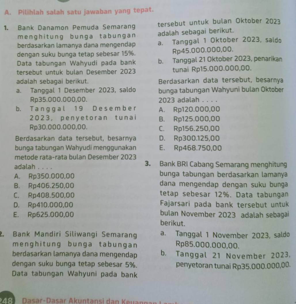 Pilihlah salah satu jawaban yang tepat.
1. Bank Danamon Pemuda Semarang tersebut untuk bulan Oktober 2023
menghit ung bunga tabungan adalah sebagai berikut.
berdasarkan lamanya dana mengendap a. Tanggal 1 Oktober 2023, saldo
dengan suku bunga tetap sebesar 15%. Rp45.000.000,00.
Data tabungan Wahyudi pada bank b. Tanggal 21 Oktober 2023, penarikan
tersebut untuk bulan Desember 2023 tunai Rp15.000.000,00.
adalah sebagai berikut. Berdasarkan data tersebut, besarnya
a. Tanggal 1 Desember 2023, saldo bunga tabungan Wahyuni bulan Oktober
Rp35.000.000,00. 2023 adalah . . . .
b. T a n g g a l 1 9 D e s e m b e r A. Rp120.000,00
2023， peny e toran t unai B. Rp125.000,00
Rp30.000.000,00. C. Rp156.250,00
Berdasarkan data tersebut, besarnya D. Rp300.125,00
bunga tabungan Wahyudi menggunakan E. Rp468.750,00
metode rata-rata bulan Desember 2023
adalah . . . .
3. Bank BRI Cabang Semarang menghitung
A. Rp350.000,00
bunga tabungan berdasarkan lamanya
B. Rp406.250,00
dana mengendap dengan suku bunga
C. Rp408.500,00
tetap sebesar 12%. Data tabungan
D. Rp410.000,00 Fajarsari pada bank tersebut untuk
E. Rp625.000,00 bulan November 2023 adalah sebagai
berikut.
2. Bank Mandiri Siliwangi Semaran a. Tanggal 1 November 2023, saldo
menghitung bunga tabungan Rp85.000.000,00.
berdasarkan lamanya dana mengendap b. Tanggal 21 November 2023,
dengan suku bunga tetap sebesar 5%. penyetoran tunai Rp35.000.000,00.
Data tabungan Wahyuni pada bank
Dasar-Dasar Akuntansi dan Keuang