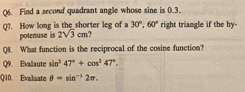 Find a second quadrant angle whose sine is 0.3. 
Q7. How long is the shorter leg of a 30°, 60° right triangle if the hy- 
potenuse is 2sqrt(3)cm
Q8. What function is the reciprocal of the cosine function? 
Q9. Evalaute sin^247°+cos^247°. 
Q10. Evaluate θ =sin^(-1)2π.