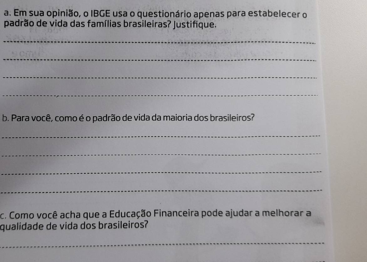 Em sua opinião, o IBGE usa o questionário apenas para estabelecer o 
padrão de vida das famílias brasileiras? Justifique. 
_ 
_ 
_ 
_ 
b. Para você, como é o padrão de vida da maioria dos brasileiros? 
_ 
_ 
_ 
_ 
c. Como você acha que a Educação Financeira pode ajudar a melhorar a 
qualidade de vida dos brasileiros? 
_