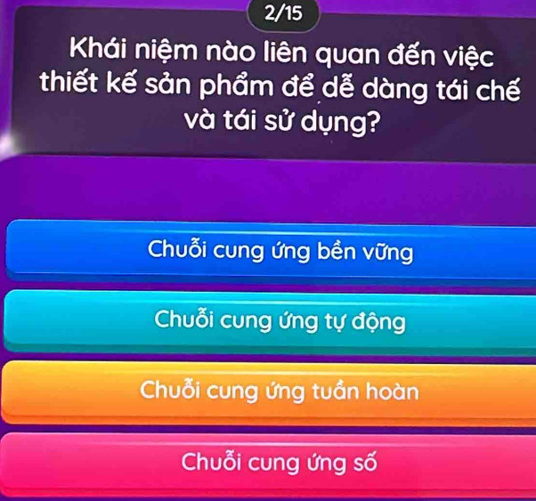 2/15
Khái niệm nào liên quan đến việc
thiết kế sản phẩm để dễ dàng tái chế
và tái sử dụng?
Chuỗi cung ứng bền vững
Chuỗi cung ứng tự động
Chuỗi cung ứng tuần hoàn
Chuỗi cung ứng số