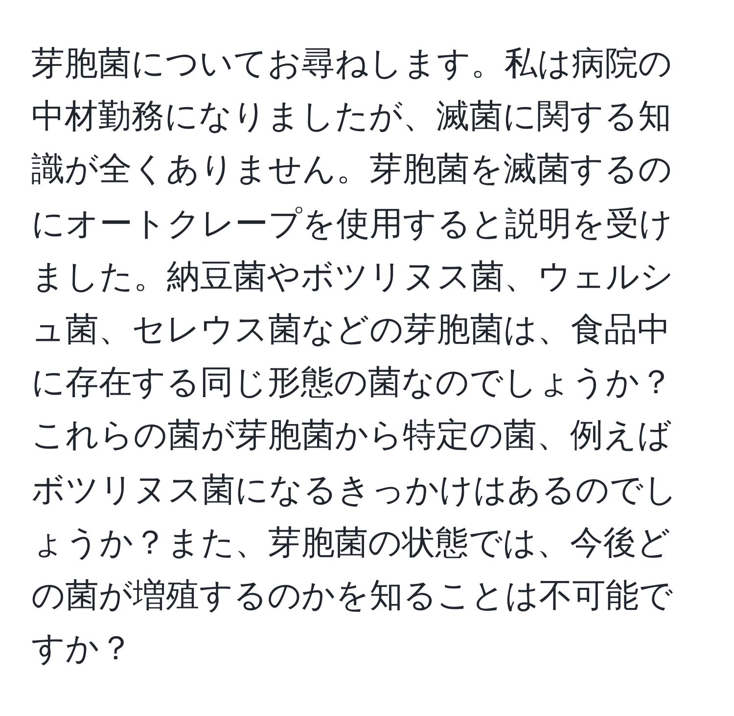 芽胞菌についてお尋ねします。私は病院の中材勤務になりましたが、滅菌に関する知識が全くありません。芽胞菌を滅菌するのにオートクレープを使用すると説明を受けました。納豆菌やボツリヌス菌、ウェルシュ菌、セレウス菌などの芽胞菌は、食品中に存在する同じ形態の菌なのでしょうか？これらの菌が芽胞菌から特定の菌、例えばボツリヌス菌になるきっかけはあるのでしょうか？また、芽胞菌の状態では、今後どの菌が増殖するのかを知ることは不可能ですか？