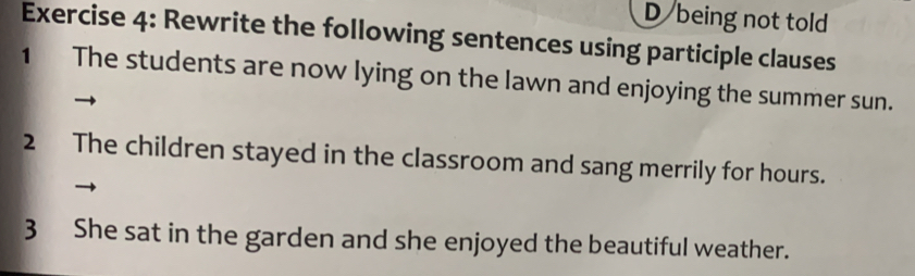 being not told 
Exercise 4: Rewrite the following sentences using participle clauses 
1 The students are now lying on the lawn and enjoying the summer sun. 
2 The children stayed in the classroom and sang merrily for hours. 
3 She sat in the garden and she enjoyed the beautiful weather.