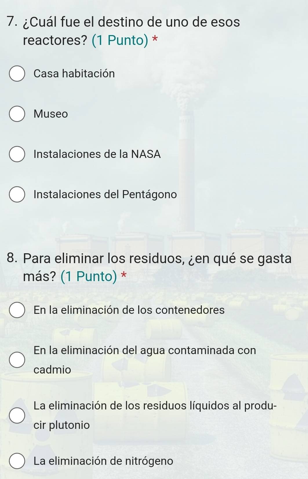 ¿Cuál fue el destino de uno de esos
reactores? (1 Punto) *
Casa habitación
Museo
Instalaciones de la NASA
Instalaciones del Pentágono
8. Para eliminar los residuos, ¿en qué se gasta
más? (1 Punto) *
En la eliminación de los contenedores
En la eliminación del agua contaminada con
cadmio
La eliminación de los residuos líquidos al produ-
cir plutonio
La eliminación de nitrógeno