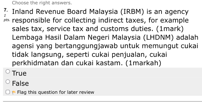 Choose the right answers.
Inland Revenue Board Malaysia (IRBM) is an agency
1
₹ responsible for collecting indirect taxes, for example
sales tax, service tax and customs duties. (1mark)
Lembaga Hasil Dalam Negeri Malaysia (LHDNM) adalah
agensi yang bertanggungjawab untuk memungut cukai
tidak langsung, seperti cukai penjualan, cukai
perkhidmatan dan cukai kastam. (1markah)
True
False
K Flag this question for later review
_