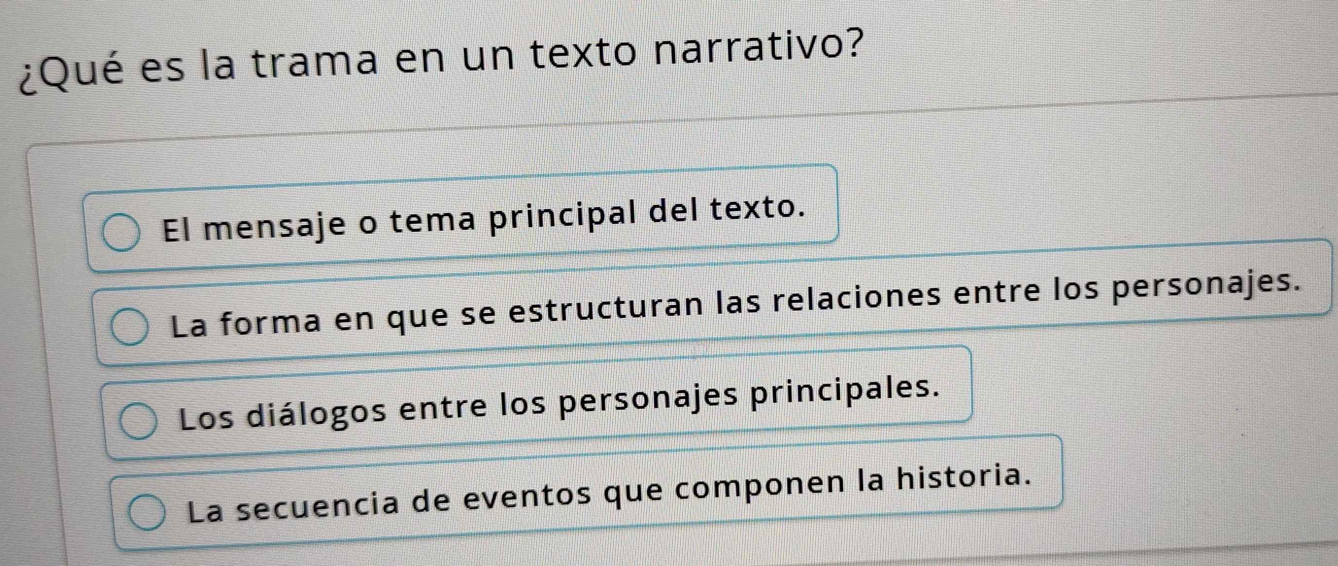 ¿Qué es la trama en un texto narrativo?
El mensaje o tema principal del texto.
La forma en que se estructuran las relaciones entre los personajes.
Los diálogos entre los personajes principales.
La secuencia de eventos que componen la historia.