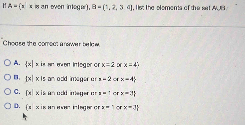 If A= x|x is an even integer, B= 1,2,3,4 , list the elements of the set A∪ B. 
Choose the correct answer below.
A.  x|x is an even integer or x=2 or x=4
B.  x|x is an odd integer or x=2 or x=4
C.  x|x is an odd integer or x=1 or x=3
D.  x|x is an even integer or x=1 or x=3