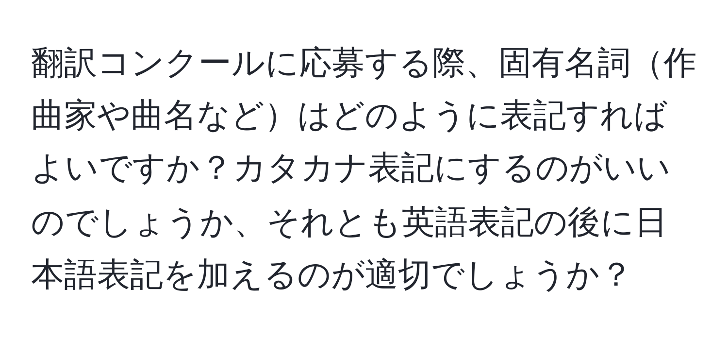 翻訳コンクールに応募する際、固有名詞作曲家や曲名などはどのように表記すればよいですか？カタカナ表記にするのがいいのでしょうか、それとも英語表記の後に日本語表記を加えるのが適切でしょうか？