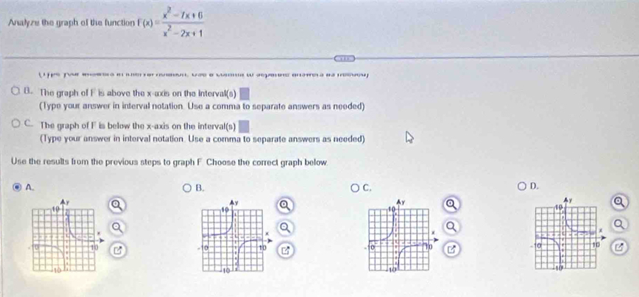 Analyze the graph of the function f(x)= (x^2-7x+6)/x^2-2x+1 
f m s ' n . vas o c' ω aepeos anawera as nesuou
B. The graph of F is above the x-axis on the Interval(s)
(Type your answer in interval notation. Use a comma to separate answers as needed)
C. The graph of F is below the x-axis on the interval(s)
(Type your answer in interval notation. Use a comma to separate answers as needed)
Use the results from the previous steps to graph F. Choose the correct graph below
A.
B.
C.
D.
a
a
a
Q
a
BB