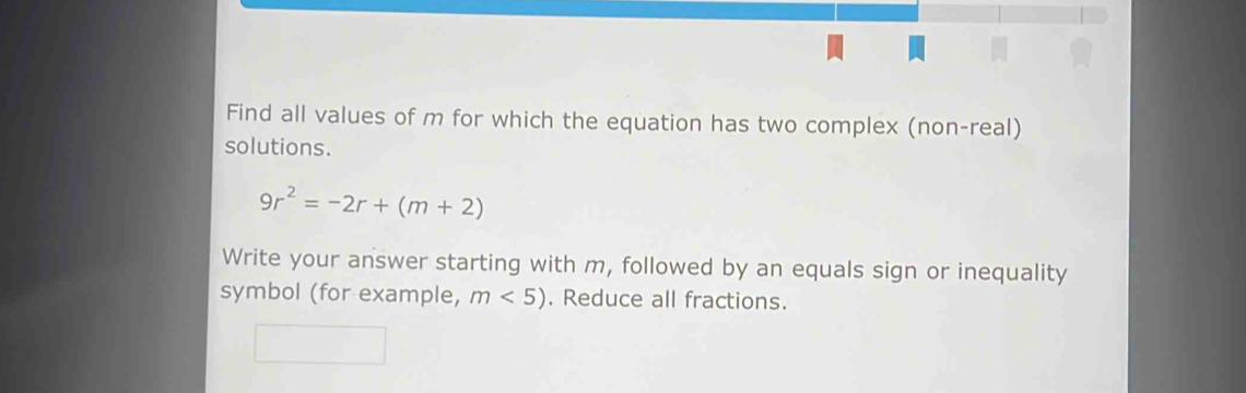 Find all values of m for which the equation has two complex (non-real) 
solutions.
9r^2=-2r+(m+2)
Write your answer starting with m, followed by an equals sign or inequality 
symbol (for example, m<5). Reduce all fractions.