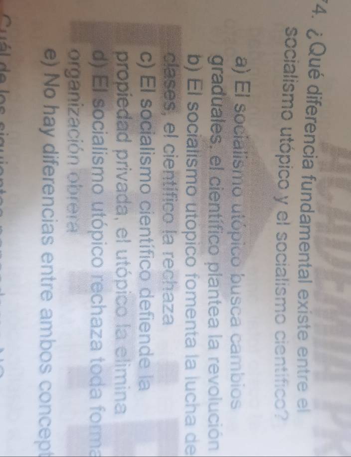 ¿ Qué diferencia fundamental existe entre el
socialismo utópico y el socialismo cientifico?
a) El socialismo utópico busca cambios
graduales, el científico plantea la revolución
b) El socialismo utópico fomenta la lucha de
clases, el científico la rechaza
c) El socialismo científico defiende la
propiedad privada, el utópico la elimina
d) El socialismo utópico rechaza toda forma
organización obrera
e) No hay diferencias entre ambos concept
Cuál de los sia