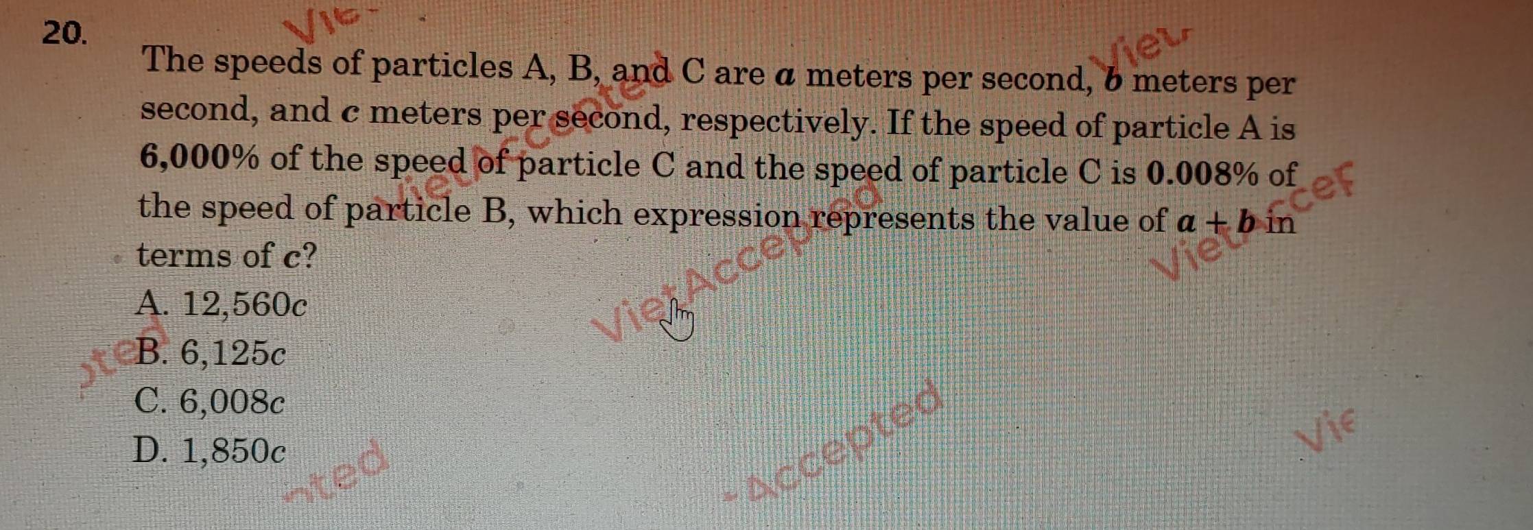 The speeds of particles A, B, and C are a meters per second, 6 meters per
second, and c meters per second, respectively. If the speed of particle A is
6,000% of the speed of particle C and the speed of particle C is 0.008% of
the speed of particle B, which expression represents the value of a+b in
terms of c?
A. 12,560c
B. 6,125c
C. 6,008c
- Accepted
D. 1,850c