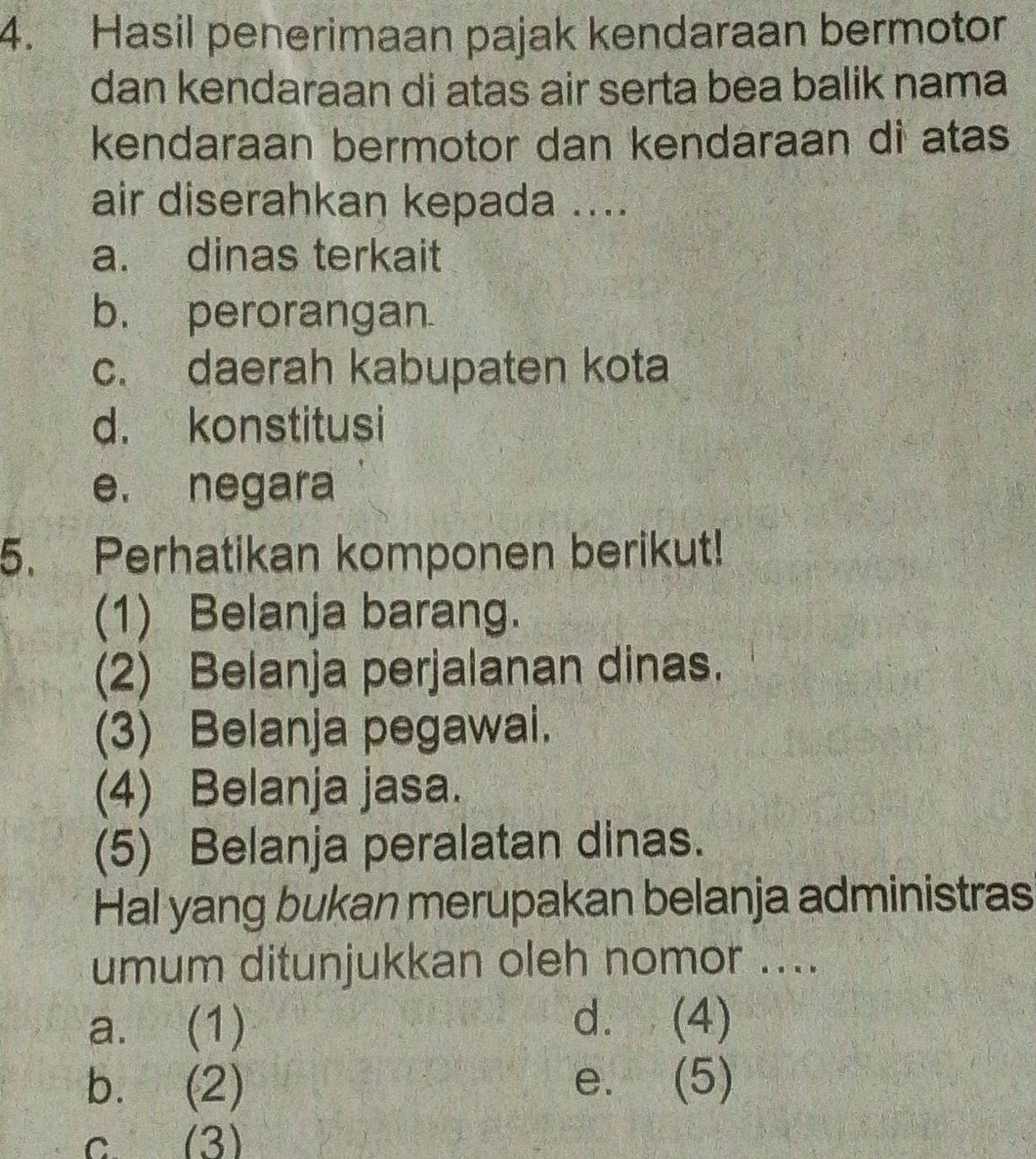 Hasil penerimaan pajak kendaraan bermotor
dan kendaraan di atas air serta bea balik nama
kendaraan bermotor dan kendaraan di atas
air diserahkan kepada ....
a. dinas terkait
b. perorangan
c. daerah kabupaten kota
d. konstitusi
e. negara
5. Perhatikan komponen berikut!
(1) Belanja barang.
(2) Belanja perjalanan dinas.
(3) Belanja pegawai.
(4) Belanja jasa.
(5) Belanja peralatan dinas.
Hal yang bukan merupakan belanja administras
umum ditunjukkan oleh nomor ....
a. (1)
d. (4)
b. (2) e. (5)
c. (3)