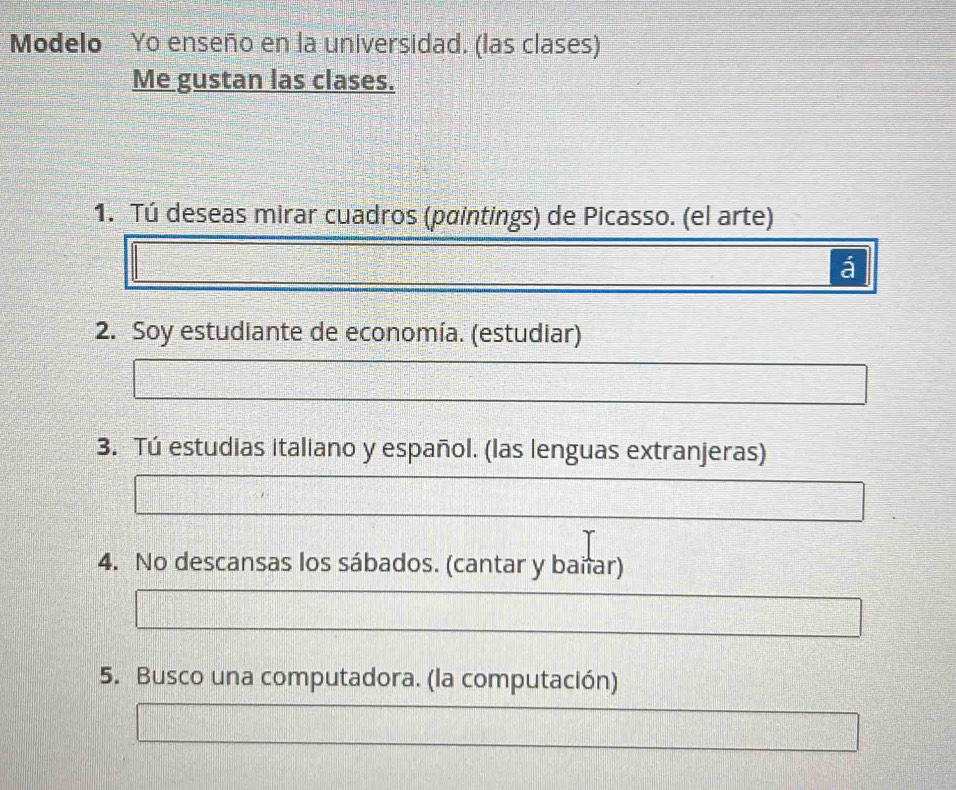 Modelo Yo enseño en la universidad. (las clases) 
Me gustan las clases. 
1. Tú deseas mirar cuadros (paintings) de Picasso. (el arte) 
á 
2. Soy estudiante de economía. (estudiar) 
3. Tú estudias italiano y español. (las lenguas extranjeras) 
4. No descansas los sábados. (cantar y bañar) 
5. Busco una computadora. (la computación)