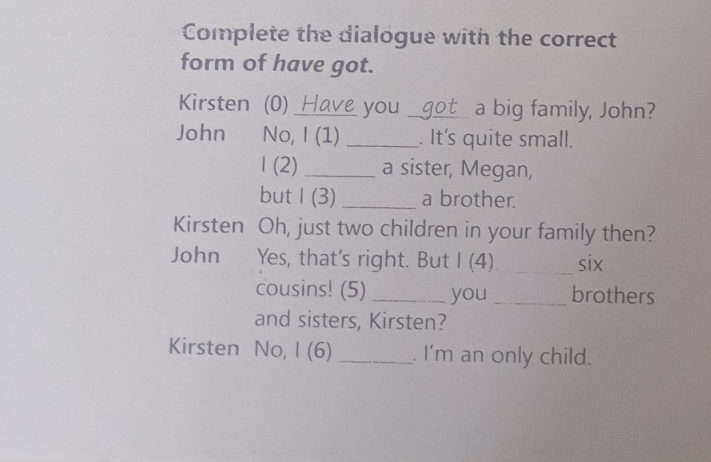 Complete the dialogue with the correct 
form of have got. 
Kirsten (0) Have you _aot a big family, John? 
John No, I (1) _. It's quite small. 
1 (2) _a sister, Megan, 
but I(3) _a brother. 
Kirsten Oh, just two children in your family then? 
John Yes, that's right. But I (4) _six 
cousins! (5) _you _brothers 
and sisters, Kirsten? 
Kirsten No, I (6) _. I'm an only child.