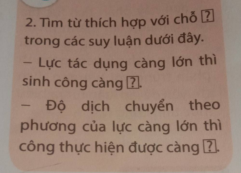 Tìm từ thích hợp với chỗ ? 
trong các suy luận dưới đây. 
- Lực tác dụng càng lớn thì 
sinh công càng ?. 
- Độ dịch chuyển theo 
phương của lực càng lớn thì 
công thực hiện được càng ?