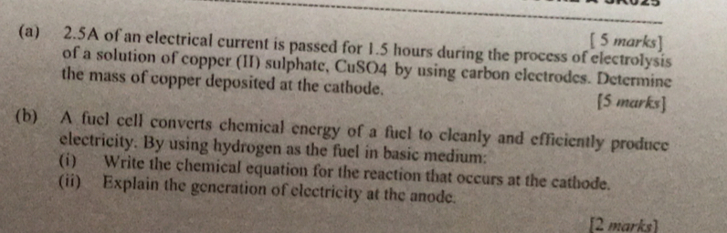 2.5A of an electrical current is passed for 1.5 hours during the process of electrolysis 
of a solution of copper (II) sulphate, CuSO4 by using carbon electrodes. Determine 
the mass of copper deposited at the cathode. [S marks] 
(b) A fuel cell converts chemical energy of a fuel to cleanly and efficiently produce 
electricity. By using hydrogen as the fuel in basic medium: 
(i) Write the chemical equation for the reaction that occurs at the cathode. 
(ii) Explain the generation of electricity at the anode. 
[2 marks]