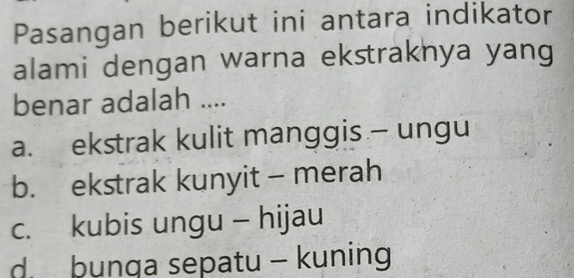 Pasangan berikut ini antara indikator
alami dengan warna ekstraknya yang
benar adalah ....
a. ekstrak kulit manggis - ungu
b. ekstrak kunyit - merah
c. kubis ungu - hijau
d bunga sepatu - kuning