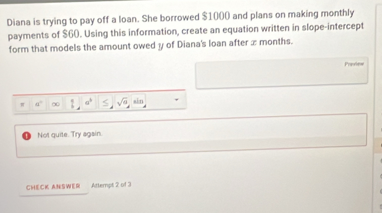 Diana is trying to pay off a loan. She borrowed $1000 and plans on making monthly 
payments of $60. Using this information, create an equation written in slope-intercept 
form that models the amount owed y of Diana's loan after x months. 
Preview 
π a° ∞  a/b  a^b sqrt(a) sin 
D Not quite. Try again. 
CHECK ANSWER Attempt 2 of 3