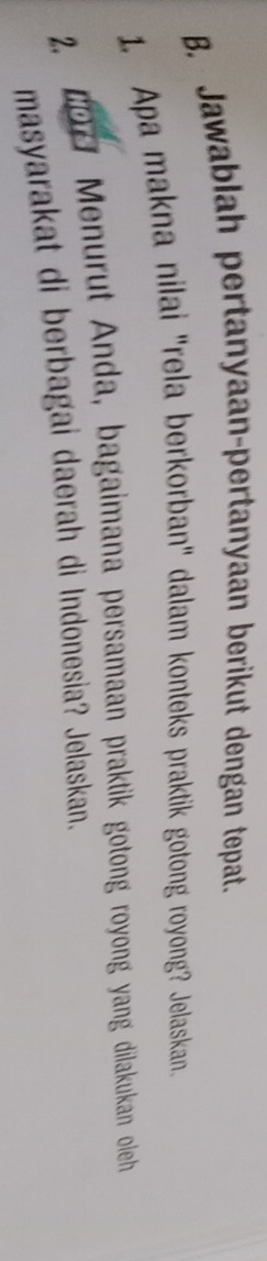 Jawablah pertanyaan-pertanyaan berikut dengan tepat. 
1. Apa makna nilai "rela berkorban" dalam konteks praktik gotong royong? Jelaskan. 
2, 601 Menurut Anda, bagaimana persamaan praktik gotong royong yang dilakukan oleh 
masyarakat di berbagai daerah di Indonesia? Jelaskan.