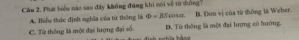 Phát biểu nào sau đây không đúng khi nói về từ thông?
A. Biểu thức định nghĩa của từ thông là Phi =BScos alpha. B. Đơn vị của từ thông là Weber.
C. Từ thông là một đại lượng đại số. D. Từ thông là một đại lượng có hướng.
định nghĩa bằng