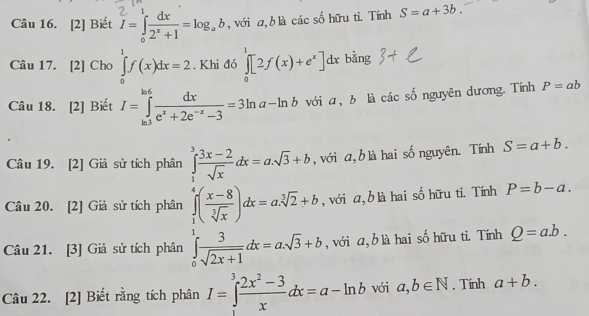 [2] Biết I=∈tlimits _0^(1frac dx)2^x+1=log _ab , với a, b là các số hữu tỉ. Tính S=a+3b. 
Câu 17. [2] Cho ∈tlimits _0^(1f(x)dx=2. Khi đó ∈tlimits _0^1[2f(x)+e^x)]dx bằng 
Câu 18. [2] Biết I=∈tlimits _(ln 3)^(ln 6) dx/e^x+2e^(-x)-3 =3ln a-ln b với a, b là các số nguyên dương. Tính P=ab
Câu 19. [2] Giả sử tích phân ∈tlimits _1^(3frac 3x-2)sqrt(x)dx=a.sqrt(3)+b , với a, b là hai số nguyên. Tính S=a+b. 
Câu 20. [2] Giả sử tích phân ∈tlimits _1^(4(frac x-8)sqrt[3](x))dx=a.sqrt[3](2)+b , với a, b là hai số hữu tỉ. Tính P=b-a. 
Câu 21. [3] Giả sử tích phân ∈tlimits _0^(1frac 3)sqrt(2x+1)dx=a.sqrt(3)+b , với a, b là hai số hữu tỉ. Tính Q=a.b. 
Câu 22. [2] Biết rằng tích phân I=∈tlimits _0^(3frac 2x^2)-3xdx=a-ln b với a,b∈ N. Tính a+b.