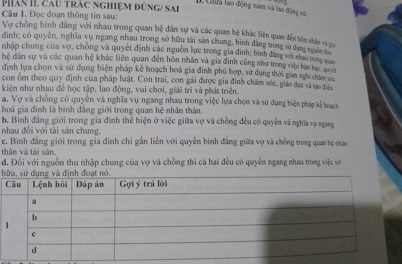 PHAN II. CAU TRÁC NGHIỆM ĐÚNG/ SAI
D. Giữa lao động nam và lao động nữ.
Câu 1. Đọc đoạn thông tin sau:
Vợ chồng bình đẳng với nhau trong quan hệ dân sự và các quan hệ khác liên quan đến hôn nhân và gia
đình; có quyền, nghĩa vụ ngang nhau trong sở hữu tài sản chung, bình đăng trong sử dụng nguồn thủ
nhập chung của vợ, chồng và quyết định các nguồn lực trong gia đình; bình đăng với nhau trong quan
hệ dân sự và các quan hệ khác liên quan đến hôn nhân và gia đình cũng như trong việc bàn bạc, quyền
định lựa chọn và sử dụng biện pháp kế hoạch hoá gia đình phù hợp, sử dụng thời gian nghi chăm sốc
con ốm theo quy định của pháp luật. Con trai, con gái được gia đình chăm sóc, giáo dục và tạo điều
kiện như nhau đề học tập, lao động, vui chơi, giải trí và phát triển.
a. Vợ và chồng có quyền và nghĩa vụ ngang nhau trong việc lựa chọn và sử dụng biện pháp kế hoạch
hoá gia đình là bình đăng giới trong quan hệ nhân thân.
b. Bình đăng giới trong gia đình thể hiện ở việc giữa vợ và chồng đều có quyền và nghĩa vụ ngang
nhau đổi với tài sản chung.
c. Bình đẳng giới trong gia đình chỉ gắn liền với quyền bình đẳng giữa vợ và chồng trong quan hệ nhân
thân và tài sản.
d. Đối với nguồn thu nhập chung của vợ và chồng thì cả hai đều có quyền ngang nhau trong việc sở
h