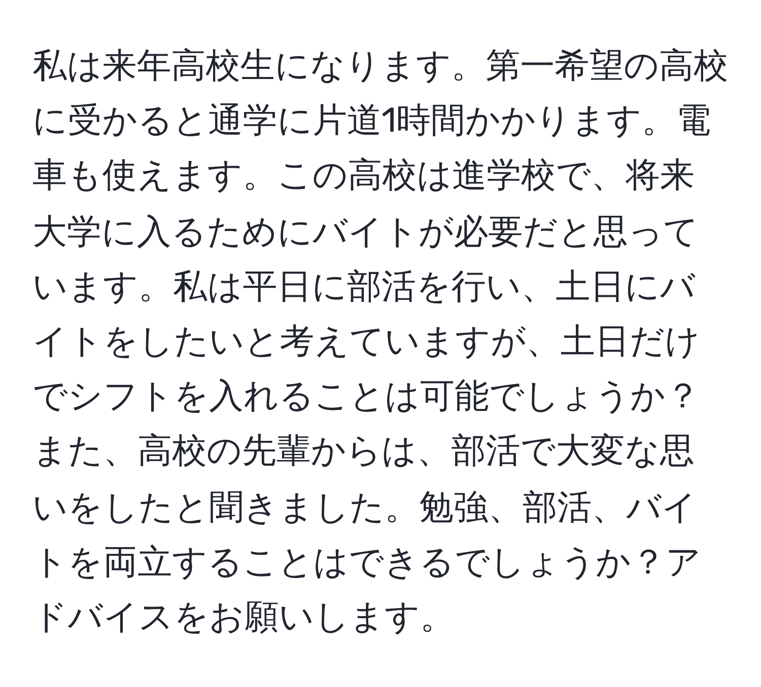 私は来年高校生になります。第一希望の高校に受かると通学に片道1時間かかります。電車も使えます。この高校は進学校で、将来大学に入るためにバイトが必要だと思っています。私は平日に部活を行い、土日にバイトをしたいと考えていますが、土日だけでシフトを入れることは可能でしょうか？また、高校の先輩からは、部活で大変な思いをしたと聞きました。勉強、部活、バイトを両立することはできるでしょうか？アドバイスをお願いします。