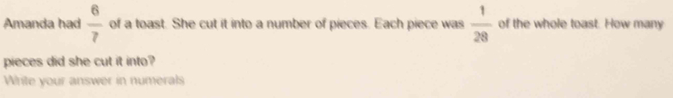 Amanda had  6/7  of a toast. She cut it into a number of pieces. Each piece was  1/28  of the whole toast. How many 
pieces did she cut it into? 
Write your answer in numerals