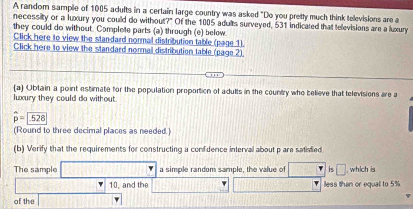 A random sample of 1005 adults in a certain large country was asked "Do you pretty much think televisions are a 
necessity or a luxury you could do without?" Of the 1005 adults surveyed, 531 indicated that televisions are a luxury 
they could do without. Complete parts (a) through (e) below. 
Click here to view the standard normal distribution table (page 1) 
Click here to view the standard normal distribution table (page 2). 
(a) Obtain a point estimate for the population proportion of adults in the country who believe that televisions are a 
luxury they could do without.
widehat p=□ .528
(Round to three decimal places as needed.) 
(b) Verify that the requirements for constructing a confidence interval about p are satisfied. 
□ 
The sample a simple random sample, the value of is □ , which is
10, and the less than or equal to 5%
of the