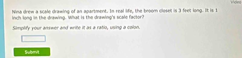 Video 
Nina drew a scale drawing of an apartment. In real life, the broom closet is 3 feet long. It is 1
inch long in the drawing. What is the drawing's scale factor? 
Simplify your answer and write it as a ratio, using a colon. 
Submit