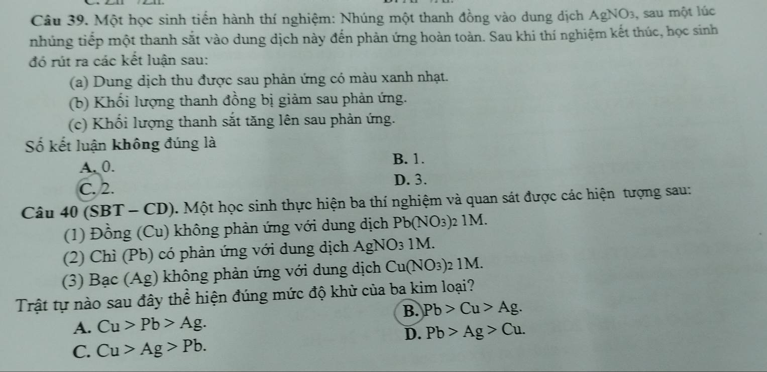 Một học sinh tiến hành thí nghiệm: Nhúng một thanh đồng vào dung dịch AgNO3, sau một lúc
nhúng tiếp một thanh sắt vào dung dịch này đến phản ứng hoàn toàn. Sau khi thí nghiệm kết thúc, học sinh
đó rút ra các kết luận sau:
(a) Dung dịch thu được sau phản ứng có màu xanh nhạt.
(b) Khối lượng thanh đồng bị giảm sau phản ứng.
(c) Khối lượng thanh sắt tăng lên sau phản ứng.
Số kết luận không đúng là
B. 1.
A. 0.
D. 3.
C. 2.
Câu 40 (SBT - CD). Một học sinh thực hiện ba thí nghiệm và quan sát được các hiện tượng sau:
(1) Đồng (Cu) không phản ứng với dung dịch Pb(NO_3)_2 2 1M.
(2) Chỉ (Pb) có phản ứng với dung dịch AgNO₃ 1M.
(3) Bạc (Ag) không phản ứng với dung dịch Cu(NO_3) : 1M
Trật tự nào sau đây thể hiện đúng mức độ khử của ba kim loại?
B. Pb>Cu>Ag.
A. Cu>Pb>Ag.
D. Pb>Ag>Cu.
C. Cu>Ag>Pb.