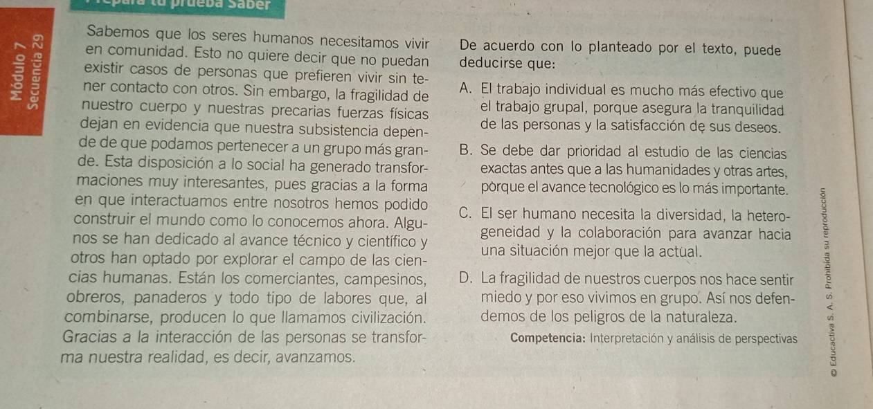 a tu prueba Saber
Sabemos que los seres humanos necesitamos vivir De acuerdo con lo planteado por el texto, puede
en comunidad. Esto no quiere decir que no puedan deducirse que:
existir casos de personas que prefieren vivir sin te-
ner contacto con otros. Sin embargo, la fragilidad de A. El trabajo individual es mucho más efectivo que
nuestro cuerpo y nuestras precarias fuerzas físicas el trabajo grupal, porque asegura la tranquilidad
dejan en evidencia que nuestra subsistencia depen- de las personas y la satisfacción de sus deseos.
de de que podamos pertenecer a un grupo más gran- B. Se debe dar prioridad al estudio de las ciencias
de. Esta disposición a lo social ha generado transfor- exactas antes que a las humanidades y otras artes,
maciones muy interesantes, pues gracias a la forma porque el avance tecnológico es lo más importante.
en que interactuamos entre nosotros hemos podido C. EI ser humano necesita la diversidad, la hetero-
construir el mundo como lo conocemos ahora. Algu- geneidad y la colaboración para avanzar hacia
nos se han dedicado al avance técnico y científico y
otros han optado por explorar el campo de las cien- una situación mejor que la actual.
cias humanas. Están los comerciantes, campesinos, D. La fragilidad de nuestros cuerpos nos hace sentir
obreros, panaderos y todo tipo de labores que, al miedo y por eso vivimos en grupo. Así nos defen-
combinarse, producen lo que llamamos civilización. demos de los peligros de la naturaleza.
Gracias a la interacción de las personas se transfor-  Competencia: Interpretación y análisis de perspectivas
ma nuestra realidad, es decir, avanzamos.