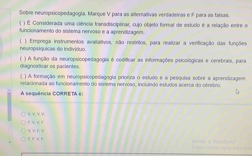 Sobre neuropsicopedagogia. Marque V para as alternativas verdadeiras e F para as falsas.
 ) É Considerada uma ciência transdisciplinar, cujo objeto formal de estudo é a relação entre o
funcionamento do sistema nervoso e a aprendizagem.
( ) Emprega instrumentos avaliativos, não restritos, para realizar a verificação das funções
neuropsíquicas do indivíduo.
( ) A função da neuropsicopedagogia é codificar as informações psicológicas e cerebrais, para
diagnosticar os pacientes.
 ) A formação em neuropsicopedagogia prioriza o estudo e a pesquisa sobre a aprendizagem
relacionada ao funcionamento do sistema nervoso, incluindo estudos acerca do cérebro.
A sequência CORRETA é:
V. V. V.V
F, V 、 V, F.
V, V 、 F, V
F, F, V, F. Ativar o Windows'
Aceste Configurações para ativa