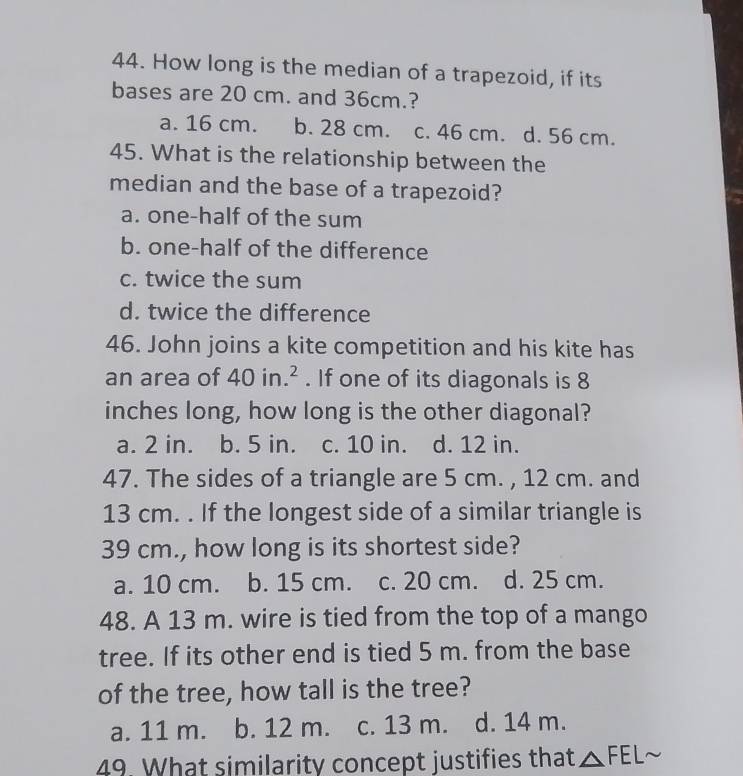 How long is the median of a trapezoid, if its
bases are 20 cm. and 36cm.?
a. 16 cm. b. 28 cm. c. 46 cm. d. 56 cm.
45. What is the relationship between the
median and the base of a trapezoid?
a. one-half of the sum
b. one-half of the difference
c. twice the sum
d. twice the difference
46. John joins a kite competition and his kite has
an area of 40in.^2. If one of its diagonals is 8
inches long, how long is the other diagonal?
a. 2 in. b. 5 in. c. 10 in. d. 12 in.
47. The sides of a triangle are 5 cm. , 12 cm. and
13 cm. . If the longest side of a similar triangle is
39 cm., how long is its shortest side?
a. 10 cm. b. 15 cm. c. 20 cm. d. 25 cm.
48. A 13 m. wire is tied from the top of a mango
tree. If its other end is tied 5 m. from the base
of the tree, how tall is the tree?
a. 11 m. b. 12 m. c. 13 m. d. 14 m.
49. What similarity concept justifies that △ FELsim