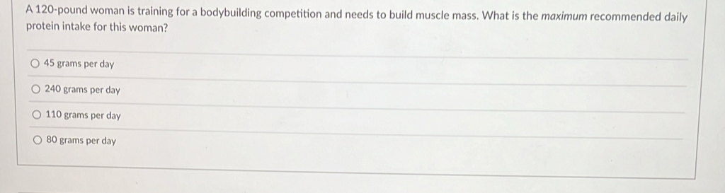 A 120-pound woman is training for a bodybuilding competition and needs to build muscle mass. What is the maximum recommended daily
protein intake for this woman?
45 grams per day
240 grams per day
110 grams per day
80 grams per day