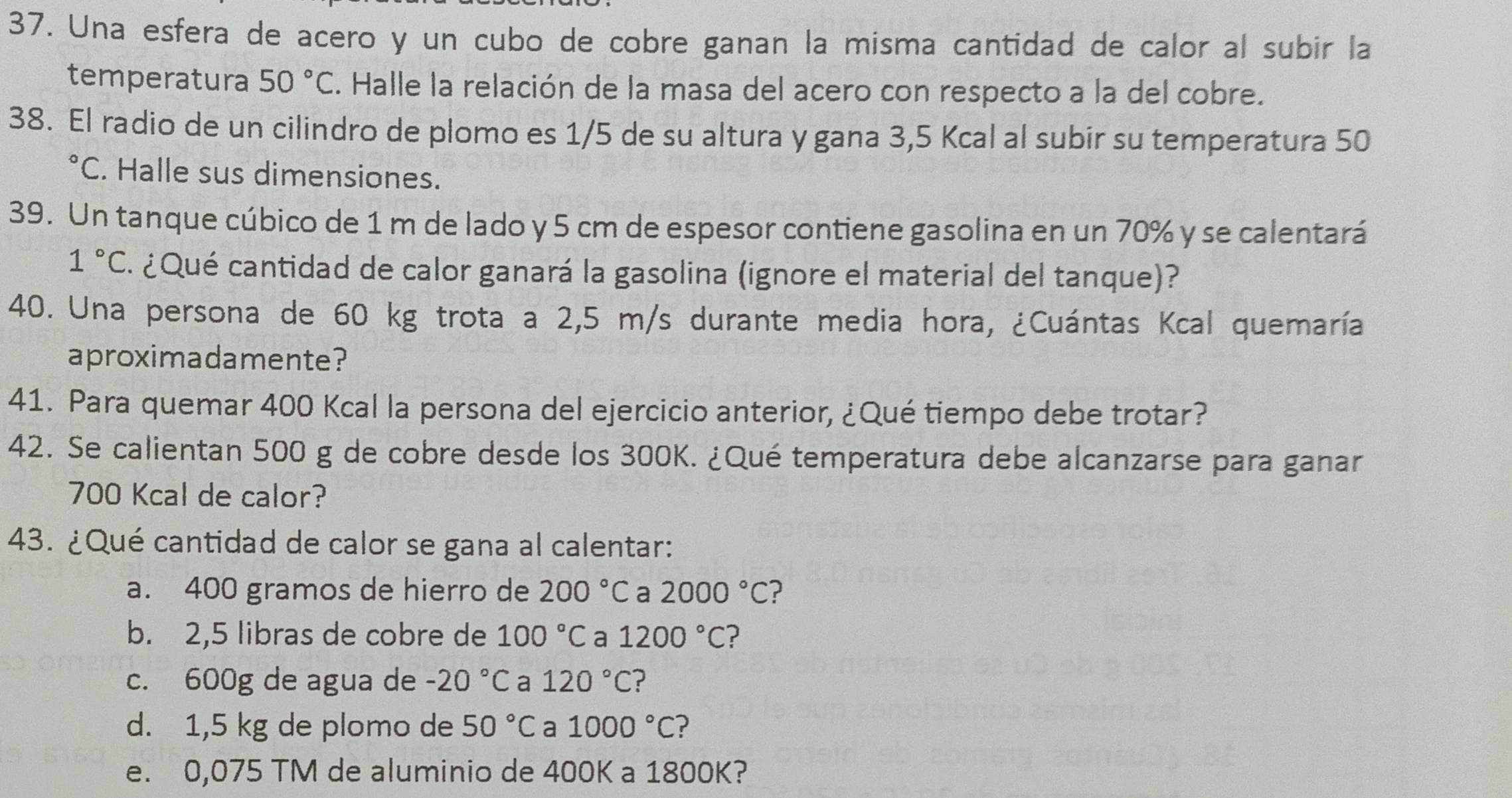 Una esfera de acero y un cubo de cobre ganan la misma cantidad de calor al subir la 
temperatura 50°C. Halle la relación de la masa del acero con respecto a la del cobre. 
38. El radio de un cilindro de plomo es 1/5 de su altura y gana 3,5 Kcal al subir su temperatura 50°C. Halle sus dimensiones. 
39. Un tanque cúbico de 1 m de lado y 5 cm de espesor contiene gasolina en un 70% y se calentará
1°C ¿ Qué cantidad de calor ganará la gasolina (ignore el material del tanque)? 
40. Una persona de 60 kg trota a 2,5 m/s durante media hora, ¿Cuántas Kcal quemaría 
aproximadamente? 
41. Para quemar 400 Kcal la persona del ejercicio anterior, ¿Qué tiempo debe trotar? 
42. Se calientan 500 g de cobre desde los 300K. ¿Qué temperatura debe alcanzarse para ganar
700 Kcal de calor? 
43. ¿Qué cantidad de calor se gana al calentar: 
a. 400 gramos de hierro de 200°C a 2000°C ? 
b. 2,5 libras de cobre de 100°C a 1200°C ? 
c. 600g de agua de -20°C a 120°C
d. 1,5 kg de plomo de 50°C a 1000°C ? 
e. 0,075 TM de aluminio de 400K a 1800K?