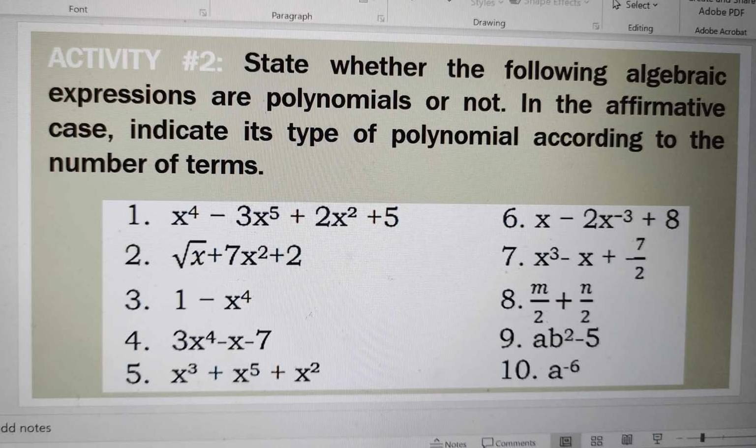 Snape Effects Select Adobe PDF 

Font Paragraph Drawing Editing Adobe Acrobat 
ACTIVITY #2: State whether the following algebraic 
expressions are polynomials or not. In the affirmative 
case, indicate its type of polynomial according to the 
number of terms. 
1. x^4-3x^5+2x^2+5 6. x-2x^(-3)+8
2. sqrt(x)+7x^2+2 7. x^3-x+ 7/2 
3. 1-x^4 8.  m/2 + n/2 
4. 3x^4-x-7 9. ab^2-5
5. x^3+x^5+x^2 10. a^(-6)
dd notes 
Notes Comments