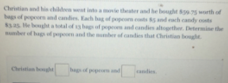 Christian and his children went into a movie theater and he bought $59.75 worth of 
bags of popcorn and candies. Each bag of popeom costs $5 and each candy costs
$3.25. He bought a total of 13 bags of popcorn and candies altogether. Determine the 
number of bags of popeorn and the number of candies that Christian bought. 
Christian bought □ hags of popeorn and □ candies