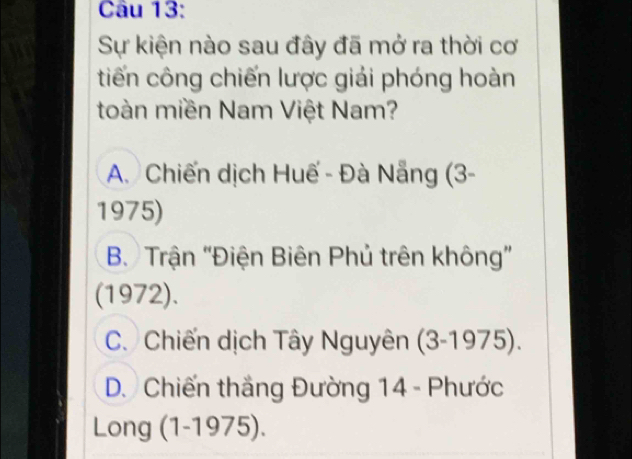 Sự kiện nào sau đây đã mở ra thời cơ
tiến công chiến lược giải phóng hoàn
toàn miền Nam Việt Nam?
A. Chiến dịch Huế - Đà Nẵng (3-
1975)
B. Trận "Điện Biên Phủ trên không”
(1972).
C. Chiến dịch Tây Nguyên (3-1975).
D. Chiến thắng Đường 14 - Phước
Long (1-1975).