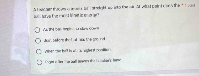 A teacher throws a tennis ball straight up into the air. At what point does the * 1 point
ball have the most kinetic energy?
As the ball begins to slow down
Just before the ball hits the ground
When the ball is at its highest position
Right after the ball leaves the teacher's hand