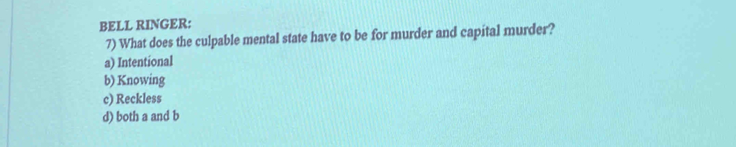 BELL RINGER:
7) What does the culpable mental state have to be for murder and capital murder?
a) Intentional
b) Knowing
c) Reckless
d) both a and b