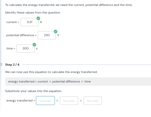 To calculate the energy transferred, we need the current, potential difference and the time. 
Identify these values from the question.
current = 0.31 A
potential difference = 230 v
time = 300 $
Step 2 / 4
We can now use this equation to calculate the energy transferred. 
energy transferred = current × potential difference × time 
Substitute your values into the equation. 
energy transferred = Emer number × Enter number × Enter number