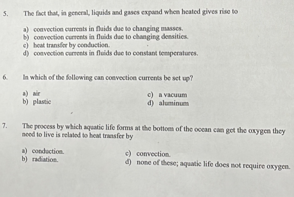 The fact that, in general, liquids and gases expand when heated gives rise to
a) convection currents in fluids due to changing masses.
b) convection currents in fluids due to changing densities.
c) heat transfer by conduction.
d) convection currents in fluids due to constant temperatures.
6. In which of the following can convection currents be set up?
a) air c) a vacuum
b) plastic d) aluminum
7. The process by which aquatic life forms at the bottom of the ocean can get the oxygen they
need to live is related to heat transfer by
a) conduction. c) convection.
b) radiation. d) none of these; aquatic life does not require oxygen.