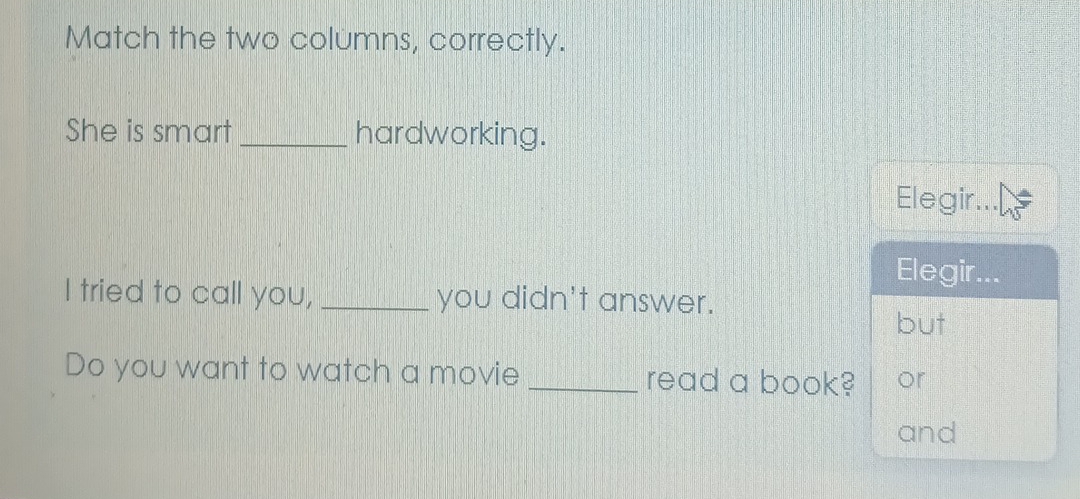 Match the two columns, correctly.
She is smart _hardworking.
Elegir...
Elegir...
I tried to call you, _you didn't answer.
but
Do you want to watch a movie _read a book? or
and