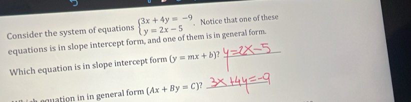 Consider the system of equations beginarrayl 3x+4y=-9 y=2x-5endarray.. Notice that one of these
equations is in slope intercept form, and one of them is in general form.
Which equation is in slope intercept form (y=mx+b)? 
quation in in general form (Ax+By=C)
_