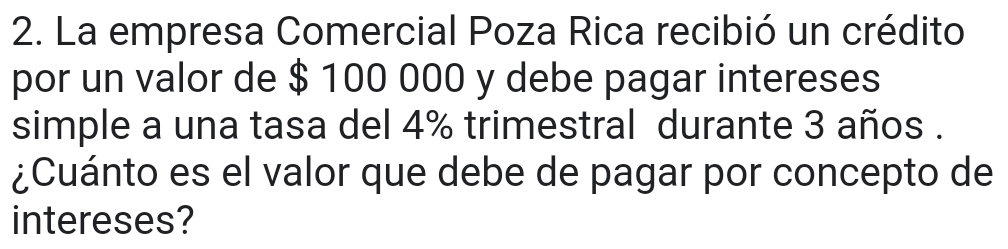 La empresa Comercial Poza Rica recibió un crédito 
por un valor de $ 100 000 y debe pagar intereses 
simple a una tasa del 4% trimestral durante 3 años . 
¿Cuánto es el valor que debe de pagar por concepto de 
intereses?