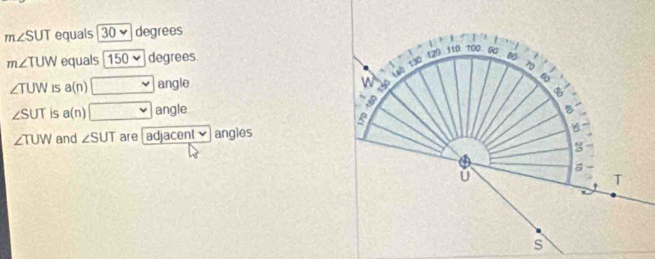 m∠ SUT equals 30vee degrees
m∠ TUW equals 150 degrees. 80 70
∠ TUW IS a(n) □ angle
n 150 (40) 130 120 110 100 80
B
180
∠ SUT is a(n) □ angle B.
∠ TUW and ∠ SUT are[ adjacent✔ angles
5
U
T
w
s