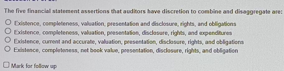 The five financial statement assertions that auditors have discretion to combine and disaggregate are:
Existence, completeness, valuation, presentation and disclosure, rights, and obligations
Existence, completeness, valuation, presentation, disclosure, rights, and expenditures
Existence, current and accurate, valuation, presentation, disclosure, rights, and obligations
Existence, completeness, net book value, presentation, disclosure, rights, and obligation
Mark for follow up