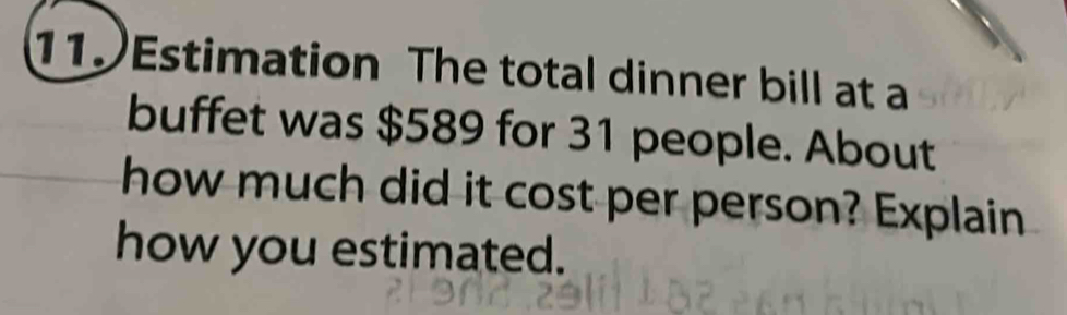 Estimation The total dinner bill at a 
buffet was $589 for 31 people. About 
how much did it cost per person? Explain 
how you estimated.