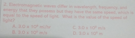 Electromagnetic waves differ in wavelength, frequency, and
energy that they possess but they have the same speed, which is
equal to the speed of light. What is the value of the speed of
light?
A. 3.0* 10^8mi/hr C. 3.0* 10^8m/s
B. 3.0* 10^6m/s D. 3.0* 10^8m